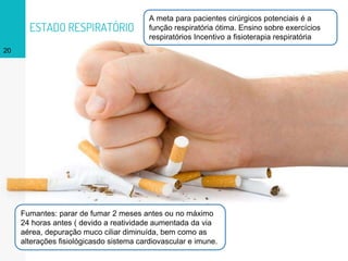 ESTADO RESPIRATÓRIO
20
A meta para pacientes cirúrgicos potenciais é a
função respiratória ótima. Ensino sobre exercícios
respiratórios Incentivo a fisioterapia respiratória
Fumantes: parar de fumar 2 meses antes ou no máximo
24 horas antes ( devido a reatividade aumentada da via
aérea, depuração muco ciliar diminuída, bem como as
alterações fisiológicasdo sistema cardiovascular e imune.
 