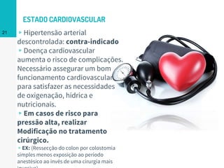 ESTADO CARDIOVASCULAR
▹Hipertensão arterial
descontrolada: contra-indicado
▹Doença cardiovascular
aumenta o risco de complicações.
Necessário assegurar um bom
funcionamento cardiovascular
para satisfazer as necessidades
de oxigenação, hídrica e
nutricionais.
▹Em casos de risco para
pressão alta, realizar
Modificação no tratamento
cirúrgico.
▹EX: (Ressecção do colon por colostomia
simples menos exposição ao período
anestésico ao invés de uma cirurgia mais
21
 