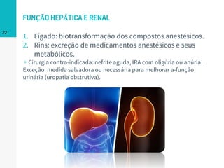FUNÇÃO HEPÁTICA E RENAL
1. Fígado: biotransformação dos compostos anestésicos.
2. Rins: excreção de medicamentos anestésicos e seus
metabólicos.
▹Cirurgia contra-indicada: nefrite aguda, IRA com oligúria ou anúria.
Exceção: medida salvadora ou necessária para melhorar a-função
urinária (uropatia obstrutiva).
22
 