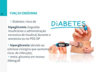 FUNÇÃO ENDÓCRINA
▹Diabetes: risco de
23
hipoglicemia (ingestão
insuficiente e administração
excessiva de insulina) durante a
anestesia ou no PÓS OP
▹hiperglicemia (devido ao
estresse cirúrgico que aumenta o
risco: de infecção);
▹meta: glicemia em menos
200mg/dl
 