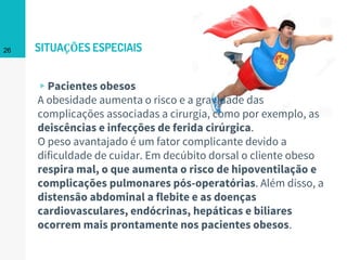 SITUAÇÕES ESPECIAIS
▹Pacientes obesos
A obesidade aumenta o risco e a gravidade das
complicações associadas a cirurgia, como por exemplo, as
deiscências e infecções de ferida cirúrgica.
O peso avantajado é um fator complicante devido a
dificuldade de cuidar. Em decúbito dorsal o cliente obeso
respira mal, o que aumenta o risco de hipoventilação e
complicações pulmonares pós-operatórias. Além disso, a
distensão abdominal a flebite e as doenças
cardiovasculares, endócrinas, hepáticas e biliares
ocorrem mais prontamente nos pacientes obesos.
26
 