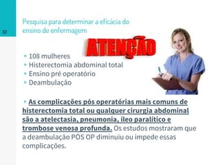 Pesquisa para determinar a eficácia do
ensino de enfermagem
▹108 mulheres
▹Histerectomia abdominal total
▹Ensino pré operatório
▹Deambulação
32
▹As complicações pós operatórias mais comuns de
histerectomia total ou qualquer cirurgia abdominal
são a atelectasia, pneumonia, íleo paralítico e
trombose venosa profunda. Os estudos mostraram que
a deambulação PÓS OP diminuiu ou impede essas
complicações.
 