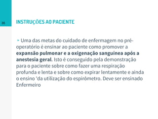 INSTRUÇÕES AO PACIENTE
▹Uma das metas do cuidado de enfermagem no pré-
operatório é ensinar ao paciente como promover a
expansão pulmonar e a oxigenação sanguínea após a
anestesia geral. Isto é conseguido pela demonstração
para o paciente sobre como fazer uma respiração
profunda e lenta e sobre como expirar lentamente e ainda
o ensino 'da utilização do espirômetro. Deve ser ensinado
Enfermeiro
35
 