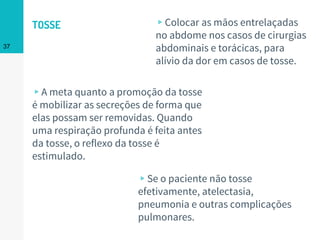 ▹A meta quanto a promoção da tosse
é mobilizar as secreções de forma que
elas possam ser removidas. Quando
uma respiração profunda é feita antes
da tosse, o reflexo da tosse é
estimulado.
37
▹Colocar as mãos entrelaçadas
no abdome nos casos de cirurgias
abdominais e torácicas, para
alívio da dor em casos de tosse.
▹Se o paciente não tosse
efetivamente, atelectasia,
pneumonia e outras complicações
pulmonares.
TOSSE
 