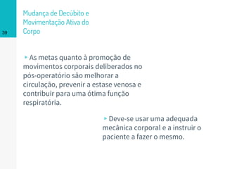 Mudança de Decúbito e
Movimentação Ativa do
Corpo
▹As metas quanto à promoção de
movimentos corporais deliberados no
pós-operatório são melhorar a
circulação, prevenir a estase venosa e
contribuir para uma ótima função
respiratória.
39
▹Deve-se usar uma adequada
mecânica corporal e a instruir o
paciente a fazer o mesmo.
 