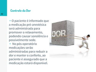 Controle da Dor
▹O paciente é informado que
a medicação pré-anestésica
será administrada para
promover o relaxamento,
podendo causar sonolência e
possivelmente sede.
▹ No pós-operatório
medicações serão
administradas para reduzir a
dor e manter o conforto, ao
paciente é assegurado que a
medicação estará disponível.
42
 