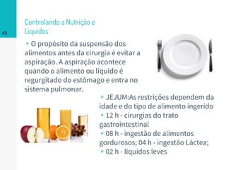 Controlando a Nutrição e
Líquidos
▹O propósito da suspensão dos
alimentos antes da cirurgia é evitar a
aspiração. A aspiração acontece
quando o alimento ou líquido é
regurgitado do estômago e entra no
sistema pulmonar.
43
▹JEJUM:As restrições dependem da
idade e do tipo de alimento ingerido
▹12 h - cirurgias do trato
gastrointestinal
▹08 h - ingestão de alimentos
gordurosos; 04 h - ingestão Láctea;
▹02 h - líquidos leves
 