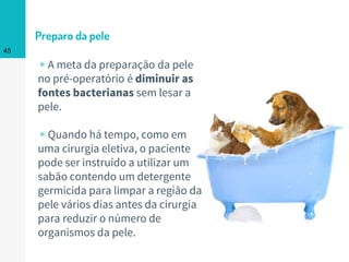 Preparo da pele
▹A meta da preparação da pele
no pré-operatório é diminuir as
fontes bacterianas sem lesar a
pele.
▹Quando há tempo, como em
uma cirurgia eletiva, o paciente
pode ser instruído a utilizar um
sabão contendo um detergente
germicida para limpar a região da
pele vários dias antes da cirurgia
para reduzir o número de
organismos da pele.
45
 
