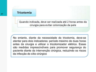47
No entanto, diante da necessidade da tricotomia, deve-se
atentar para dois indicadores: período máximo de duas horas
antes da cirurgia e utilizar o tricotomizador elétrico. Essas
são medidas imprescindíveis para promover segurança do
paciente diante da intervenção cirúrgica, reduzindo os riscos
da infecção do sítio cirúrgico
 