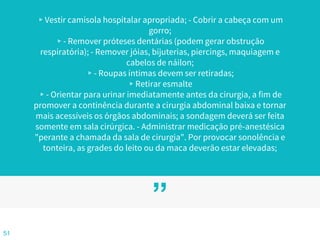 ”
▹Vestir camisola hospitalar apropriada; - Cobrir a cabeça com um
gorro;
▹- Remover próteses dentárias (podem gerar obstrução
respiratória); - Remover jóias, bijuterias, piercings, maquiagem e
cabelos de náilon;
▹- Roupas íntimas devem ser retiradas;
▹Retirar esmalte
▹- Orientar para urinar imediatamente antes da cirurgia, a fim de
promover a continência durante a cirurgia abdominal baixa e tornar
mais acessíveis os órgãos abdominais; a sondagem deverá ser feita
somente em sala cirúrgica. - Administrar medicação pré-anestésica
"perante a chamada da sala de cirurgia". Por provocar sonolência e
tonteira, as grades do leito ou da maca deverão estar elevadas;
51
 