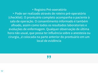 ”
▹Registro Pré-ooeratórío
▹Pode ser realizado através de roteiro pré-operatório
(checklist). O prontuário completo acompanha o paciente à
sala de operação. O consentimento informado é também
afixado, assim como todos os resultados laboratoriais e
evoluções de enfermagem. Qualquer observação de última
hora não usual, que possa ter influência sobre a anestesia ou
cirurgia, ,é colocada na parte anterior do prontuário em um
local de evidência
52
 