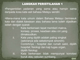•Pengambilan padanan yang sama atau hampir sama
daripada kosa kata asli bahasa Melayu sendiri.
•Mana-mana kata umum dalam Bahasa Melayu (termasuk
kata dari dialek kawasan atau bahasa lama boleh dijadikan
istilah dengan syarat:
i. Kata berkenaan tepat memberi makna,
konsep, proses, keadaan atau ciri yang
dimaksudkan.
ii. Kata yang dipilih adalah paling singkat
(sekiranya ada sekelompok sinonim).
Contohnya : hospital dan rumah sakit, dipilih
hospital; fisiologi dan kaji tugas organ,
dipilih fisiologi.
iii. Kata berkenaan tidak mempunyai konotasi
buruk atau sebutan sumbang.
LANGKAH PERISTILAHAN 1
 