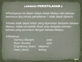 Peninjauan ke dalam dialek-dialek Melayu dan bahasa
serumpun jika prinsip peristilahan 1 tidak dapat dipatuhi
Kalau tidak dapat istilah yang diperlukan daripada bahasa
Melayu, maka hendaklah dicari pula daripada bahasa-
bahasa yang serumpun dengan bahasa Melayu.
Misalnya;
Gambut (Banjar) peat
Nyeri (Sunda) pain
Engkabang (Iban) ellipenut
Awet (Jawa) lasting
LANGKAH PERISTILAHAN 2
 