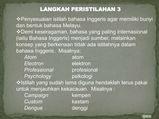 Penyesuaian istilah bahasa Inggeris agar memiliki bunyi
dan bentuk bahasa Melayu.
Demi keseragaman, bahasa yang paling internasional
(iaitu Bahasa Inggeris) menjadi sumber, melainkan
konsep yang berkenaan tidak ada istilahnya dalam
bahasa Inggeris. Misalnya;
Atom atom
Electron elektron
Professional profesional
Psychology psikologi
Istilah yang sudah lama diguna hendaklah terus pakai
untuk menjauhkan kekacauan. Misalnya :
Campaign kempen
Custom kastam
Dengue denggi
LANGKAH PERISTILAHAN 3
 