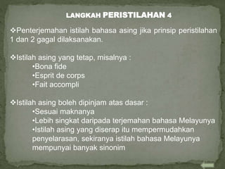 Penterjemahan istilah bahasa asing jika prinsip peristilahan
1 dan 2 gagal dilaksanakan.
Istilah asing yang tetap, misalnya :
•Bona fide
•Esprit de corps
•Fait accompli
Istilah asing boleh dipinjam atas dasar :
•Sesuai maknanya
•Lebih singkat daripada terjemahan bahasa Melayunya
•Istilah asing yang diserap itu mempermudahkan
penyelarasan, sekiranya istilah bahasa Melayunya
mempunyai banyak sinonim
LANGKAH PERISTILAHAN 4
 