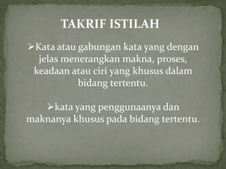 TAKRIF ISTILAH
Kata atau gabungan kata yang dengan
jelas menerangkan makna, proses,
keadaan atau ciri yang khusus dalam
bidang tertentu.
kata yang penggunaanya dan
maknanya khusus pada bidang tertentu.
 