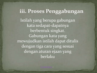 iii. Proses Penggabungan
Istilah yang berupa gabungan
kata sedapat-dapatnya
berbentuk singkat.
Gabungan kata yang
mewujudkan istilah dapat ditulis
dengan tiga cara yang sesuai
dengan aturan ejaan yang
berlaku
Contohnya :
 