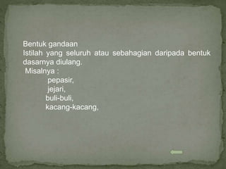 Bentuk gandaan
Istilah yang seluruh atau sebahagian daripada bentuk
dasarnya diulang.
Misalnya :
pepasir,
jejari,
buli-buli,
kacang-kacang,
 