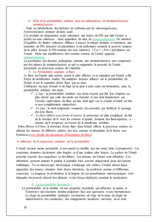 10
6- Rôle de la perméabilité amélaire dans les phénomènes de déminéralisations/
reminéralisation :
Suite au métabolisme des hydrates de carbones par les microorganismes,
l’environnement dentaire devient acide.
Ces produits de dégradation acide entrainent une baisse du PH; qui aide l’email à
perdre ses ions minéraux : donc apparition de sites de déminéralisations .En situation
d’équilibre les fluides salivaires diffuses à travers la plaque dentaire et entrainent une
remontée de PH: présence de phosphates et de carbonates assurent le pouvoir tampon
de la salive lorsque le PH remonte des ions minéraux « Ca++ ; Po4 » précipitent sur
l’email. Donc une modification des couches externe de l’email apparait :
reminéralisation.
La persistance des facteurs pathogènes entraine une déminéralisation non compensée
par des phases de reminéralisation ce qui va augmenter la porosité de l’email
permettant au processus carieux de s’installer.
7- La Perméabilité amélaire et fluor :
Le fluor est l'agent anti-carieux actuel le plus efficace et sa captation par l'émail a fait
l'objet de nombreuses études. De multiples facteurs influent sur la perméabilité de
l'émail et sur la captation d'ions fluor par ce tissu.
L'influence du type d'émail et de l'âge de la dent à entre autre été démontrée; ainsi la,
perméabilité amélaire des dents :
 L’âge : la perméabilité amélaire des dents n'ayant pas fait leur éruption est
plus élevée que celle des dents sur l'arcade; et une dent fraichement sur
l’arcade capte mieux du fluor qu’une dent âgée car sa couche d’email est fine
et non complètement minéralisée.
 Le type : la dent temporaire comporte des porosités qui facilitent le passage
des ions fluors.
 Le fluor diffuse sous forme d’anions: le processus est plus compliqué du fait
de la réaction de F- avec les cristaux d’apatite, donnant des fluoroapatites, à
mesure qu’il progresse au travers de la membrane amélaire.
Selon Brown et Chow, la présence d'ions fluor dans l'émail affecte le processus carieux en
altérant les vitesses de diffusion relative des ions calcium et phosphate de la lésion vers
l'extérieur.(voir détails du mécanisme d'absorption du fluor)
8- Influence de la sénescence amélaire sur la perméabilité :
L’émail devient moins perméable et son aspect se modifie par une usure lente et progressive. Les
couronnes dentaires deviennent plus fragiles et d’une couleur plus foncée. La surface de l’émail
présente souvent des craquelures et des fêlures. Les prismes de l’émail sont effondrés. Ces
altérations peuvent amener le patient à consulter bien souvent uniquement pour des raisons
esthétiques. Vu au microscope électronique à balayage une surface d’émail abrasé laisse
apparaître des rayures orientées dans divers directions, de nombreux pertuis et différentes
concavités. La longueur la profondeur et la largeur de ces perturbations microscopiques vont
dépendre du pouvoir abrasif des aliments et des forces déployées pendant la mastication.
B. La perméabilité dentinaire :
La perméabilité de la dentine est une propriété essentielle qui influence la nature et
l’extension des réactions dentino-pulpaires face aux agressions et aux biomatériaux.
Le degré de perméabilité dentinaire est fonction de l‘âge de la dent, du degré de
minéralisation des canalicules, des changements tissulaires survenus, de la zone
 