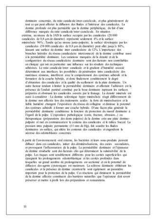11
dentinaire concernée, du ratio canalicule/inter-canalicule, et plus généralement de
tout ce qui peut affecter la diffusion des fluides à l’intérieur des canalicules. La
dentine profonde est plus perméable que la dentine périphérique, du fait d’une
différence marquée du ratio canalicule/inter-canalicule. En situation
extrême, au niveau de la JAD la surface occupée par les canalicules (20 000
canalicules de 0,8 μm de diamètre) représente seulement 4% et la surface
minéralisée 96% ; Tandis qu’au niveau juxta-pulpaire, la surface développée par les
canalicules (58 000 canalicules de 0,8 μm de diamètre) peut aller jusqu’à 80%,
laissant une surface de dentine inter canaliculaire de 12%. L’importance des
branches latérales du réseau canaliculaire interconnecté de la dentine contribue aussi
à la perméabilité dentinaire. Les variations marquées de la densité et de la
configuration du réseau canaliculaire dentinaire sont des facteurs non contrôlables
en clinique qui ont en particulier une influence sur les résultats des techniques
adhésives. Le ratio canalicule/inter canalicule et le gradient d’humidité associé
déterminent aux interfaces les possibilités de pénétration intra canaliculaire des
matériaux résineux, interférent avec le comportement des systèmes adhésifs et la
formation de la couche hybride, et donc finalement conditionnent le degré
d’obturation des canalicules et la qualité du scellement de la plaie dentinaire. Un
autre facteur tendant à limiter la perméabilité dentinaire et affectant l’adhésion est la
présence de l’enduit pariétal constitué par la boue dentinaire tapissant les surfaces
préparées et obstruant les canalicules ouverts par le fraisage. La densité minérale est
aussi à considérer : La dentine sclérotique hyper minéralisée réagit différemment de
la dentine non affectée lors des traitements acides : la forte de minéralisation et la
faible humidité changent l’exposition du réseau de collagène et diminue le potentiel
des systèmes adhésifs à former une couche hybride. D’une façon plus générale la
perméabilité dentinaire conditionne la fonction de protection du massif dentinaire à
l’égard de la pulpe. L’exposition pathologique (carie, fracture, abrasion...) ou
thérapeutique (préparations des dents pulpées) de la dentine crée une plaie dentino-
pulpaire et met en communication le contenu des canalicules et le milieu buccal. La
pression intra pulpaire permanente (11 mm de Hg), fait sourdre les fluides
dentinaires en surface, qui altère les contenus des canalicules et engendrent la
nécrose des odontoblastes concernés.
A partir de l’environnement oral externe, les bactéries et leurs sous-produits peuvent
diffuser dans ces canalicules, initier des déminéralisations, des caries secondaires,
et provoquent l’inflammation de la pulpe. La perméabilité dentinaire et l’épaisseur
de dentine résiduelle sont des facteurs clés qui déterminent la vulnérabilité de la
pulpe. Les risques sont sensiblement différents pour les cavités superficielles qui
épargnent les prolongements odontoblastique et les cavités profondes dans
lesquelles un grand nombre de prolongements est sectionné et où le potentiel de
diffusion des agents cytotoxiques est maximum. La sclérose dentinaire oblitérant les
canalicules et la présence de dentine cicatricielle sont également un paramètre
important pour la protection de la pulpe. Ces réactions qui diminuent la perméabilité
de la dentine affectée constituent des barrières naturelles que l’opérateur doit savoir
préserver et mettre à profit lors des préparations et restaurations.
 