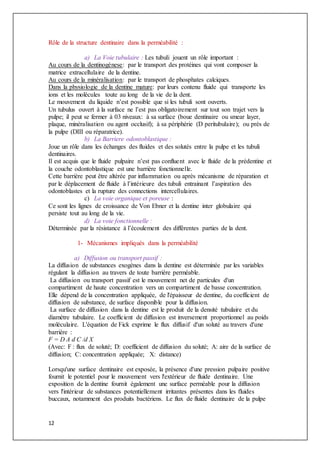 12
Rôle de la structure dentinaire dans la perméabilité :
a) La Voie tubulaire : Les tubuli jouent un rôle important :
Au cours de la dentinogènese: par le transport des protéines qui vont composer la
matrice extracellulaire de la dentine.
Au cours de la minéralisation: par le transport de phosphates calciques.
Dans la physiologie de la dentine mature: par leurs contenu fluide qui transporte les
ions et les molécules toute au long de la vie de la dent.
Le mouvement du liquide n’est possible que si les tubuli sont ouverts.
Un tubulus ouvert à la surface ne l’est pas obligatoirement sur tout son trajet vers la
pulpe; il peut se fermer à 03 niveaux: à sa surface (boue dentinaire ou smear layer,
plaque, minéralisation ou agent occlusif); à sa périphérie (D peritubulaire); ou près de
la pulpe (DIII ou réparatrice).
b) La Barriere odontoblastique :
Joue un rôle dans les échanges des fluides et des solutés entre la pulpe et les tubuli
dentinaires.
Il est acquis que le fluide pulpaire n’est pas confluent avec le fluide de la prédentine et
la couche odontoblastique est une barrière fonctionnelle.
Cette barrière peut être altérée par inflammation ou après mécanisme de réparation et
par le déplacement de fluide à l’intérieure des tubuli entrainant l’aspiration des
odontoblastes et la rupture des connections intercellulaires.
c) La voie organique et poreuse :
Ce sont les lignes de croissance de Von Ebner et la dentine inter globulaire qui
persiste tout au long de la vie.
d) La voie fonctionnelle :
Déterminée par la résistance à l’écoulement des différentes parties de la dent.
1- Mécanismes impliqués dans la perméabilité
a) Diffusion ou transport passif :
La diffusion de substances exogènes dans la dentine est déterminée par les variables
régulant la diffusion au travers de toute barrière perméable.
La diffusion ou transport passif est le mouvement net de particules d'un
compartiment de haute concentration vers un compartiment de basse concentration.
Elle dépend de la concentration appliquée, de l'épaisseur de dentine, du coefficient de
diffusion de substance, de surface disponible pour la diffusion.
La surface de diffusion dans la dentine est le produit de la densité tubulaire et du
diamètre tubulaire. Le coefficient de diffusion est inversement proportionnel au poids
moléculaire. L'équation de Fick exprime le flux diffusif d'un soluté au travers d'une
barrière :
F = D A d C /d X
(Avec: F : flux de soluté; D: coefficient de diffusion du soluté; A: aire de la surface de
diffusion; C: concentration appliquée; X: distance)
Lorsqu'une surface dentinaire est exposée, la présence d'une pression pulpaire positive
fournit le potentiel pour le mouvement vers l'extérieur de fluide dentinaire. Une
exposition de la dentine fournit également une surface perméable pour la diffusion
vers l'intérieur de substances potentiellement irritantes présentes dans les fluides
buccaux, notamment des produits bactériens. Le flux de fluide dentinaire de la pulpe
 
