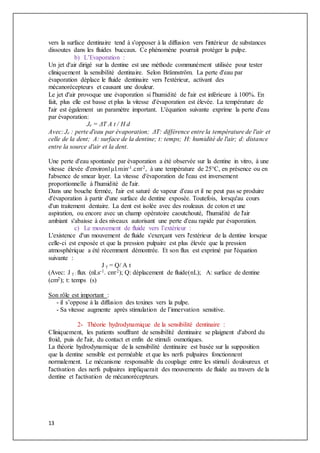 13
vers la surface dentinaire tend à s'opposer à la diffusion vers l'intérieur de substances
dissoutes dans les fluides buccaux. Ce phénomène pourrait protéger la pulpe.
b) L’Evaporation :
Un jet d'air dirigé sur la dentine est une méthode communément utilisée pour tester
cliniquement la sensibilité dentinaire. Selon Brännström. La perte d'eau par
évaporation déplace le fluide dentinaire vers l'extérieur, activant des
mécanorécepteurs et causant une douleur.
Le jet d'air provoque une évaporation si l'humidité de l'air est inférieure à 100%. En
fait, plus elle est basse et plus la vitesse d'évaporation est élevée. La température de
l'air est également un paramètre important. L'équation suivante exprime la perte d'eau
par évaporation:
Je = ΔT A t / H d
Avec: Je : perte d'eau par évaporation; ΔT: différence entre la température de l'air et
celle de la dent; A: surface de la dentine; t: temps; H: humidité de l'air; d: distance
entre la source d'air et la dent.
Une perte d'eau spontanée par évaporation a été observée sur la dentine in vitro, à une
vitesse élevée d'environ1μl.min-1.cm-2, à une température de 25°C, en présence ou en
l'absence de smear layer. La vitesse d'évaporation de l'eau est inversement
proportionnelle à l'humidité de l'air.
Dans une bouche fermée, l'air est saturé de vapeur d'eau et il ne peut pas se produire
d'évaporation à partir d'une surface de dentine exposée. Toutefois, lorsqu'au cours
d'un traitement dentaire. La dent est isolée avec des rouleaux de coton et une
aspiration, ou encore avec un champ opératoire caoutchouté, l'humidité de l'air
ambiant s'abaisse à des niveaux autorisant une perte d'eau rapide par évaporation.
c) Le mouvement de fluide vers l’extérieur :
L'existence d'un mouvement de fluide s'exerçant vers l'extérieur de la dentine lorsque
celle-ci est exposée et que la pression pulpaire est plus élevée que la pression
atmosphérique a été récemment démontrée. Et son flux est exprimé par l'équation
suivante :
J γ = Q/ A t
(Avec: J γ : flux (nLs-1. cm-2); Q: déplacement de fluide(nL); A: surface de dentine
(cm2); t: temps (s)
Son rôle est important :
- il s’oppose à la diffusion des toxines vers la pulpe.
- Sa vitesse augmente après stimulation de l’innervation sensitive.
2- Théorie hydrodynamique de la sensibilité dentinaire :
Cliniquement, les patients souffrant de sensibilité dentinaire se plaignent d'abord du
froid, puis de l'air, du contact et enfin de stimuli osmotiques.
La théorie hydrodynamique de la sensibilité dentinaire est basée sur la supposition
que la dentine sensible est perméable et que les nerfs pulpaires fonctionnent
normalement. Le mécanisme responsable du couplage entre les stimuli douloureux et
l'activation des nerfs pulpaires impliquerait des mouvements de fluide au travers de la
dentine et l'activation de mécanorécepteurs.
 