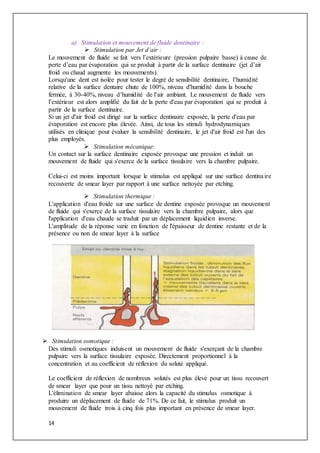14
a) Stimulation et mouvement de fluide dentinaire :
 Stimulation par Jet d’air :
Le mouvement de fluide se fait vers l’extérieure (pression pulpaire basse) à cause de
perte d’eau par évaporation qui se produit à partir de la surface dentinaire (jet d’air
froid ou chaud augmente les mouvements).
Lorsqu'une dent est isolée pour tester le degré de sensibilité dentinaire, l’humidité
relative de la surface dentaire chute de 100%, niveau d'humidité dans la bouche
fermée, à 30-40%, niveau d’humidité de l’air ambiant. Le mouvement de fluide vers
l’extérieur est alors amplifié du fait de la perte d'eau par évaporation qui se produit à
partir de la surface dentinaire.
Si un jet d'air froid est dirigé sur la surface dentinaire exposée, la perte d'eau par
évaporation est encore plus élevée. Ainsi, de tous les stimuli hydrodynamiques
utilisés en clinique pour évaluer la sensibilité dentinaire, le jet d'air froid est l'un des
plus employés.
 Stimulation mécanique:
Un contact sur la surface dentinaire exposée provoque une pression et induit un
mouvement de fluide qui s'exerce de la surface tissulaire vers la chambre pulpaire.
Celui-ci est moins important lorsque le stimulus est appliqué sur une surface dentinaire
recouverte de smear layer par rapport à une surface nettoyée par etching.
 Stimulation thermique :
L'application d'eau froide sur une surface de dentine exposée provoque un mouvement
de fluide qui s'exerce de la surface tissulaire vers la chambre pulpaire, alors que
l'application d'eau chaude se traduit par un déplacement liquidien inverse.
L'amplitude de la réponse varie en fonction de l'épaisseur de dentine restante et de la
présence ou non de smear layer à la surface
 Stimulation osmotique :
Des stimuli osmotiques induisent un mouvement de fluide s'exerçant de la chambre
pulpaire vers la surface tissulaire exposée. Directement proportionnel à la
concentration et au coefficient de réflexion du soluté appliqué.
Le coefficient de réflexion de nombreux solutés est plus élevé pour un tissu recouvert
de smear layer que pour un tissu nettoyé par etching.
L'élimination de smear layer abaisse alors la capacité du stimulus osmotique à
produire un déplacement de fluide de 71%. De ce fait, le stimulus produit un
mouvement de fluide trois à cinq fois plus important en présence de smear layer.
 