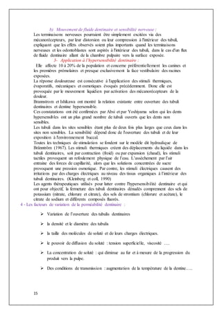 15
b) Mouvement de fluide dentinaire et sensibilité nerveuse :
Les terminaisons nerveuses pourraient être simplement excitées via des
mécanorécepteurs, par leur distorsion ou leur compression à l'intérieur des tubuli,
expliquant que les effets observés soient plus importants quand les terminaisons
nerveuses et les odontoblastes sont aspirés à l'intérieur des tubuli, dans le cas d'un flux
de fluide dentinaire allant de la chambre pulpaire vers la surface exposée.
3- Application à l’hypersensibilité dentinaire :
Elle affecte 10 à 20% de la population et concerne préférentiellement les canines et
les premières prémolaires et presque exclusivement la face vestibulaire des racines
exposées.
La réponse douloureuse est consécutive à l'application des stimuli thermiques,
évaporatifs, mécaniques et osmotiques évoqués précédemment. Donc elle est
provoquée par le mouvement liquidien par activation des mécanorécepteurs de la
douleur.
Brannstrom et Ishikawa ont montré la relation existante entre ouverture des tubuli
dentinaires et dentine hypersensible.
Ces constatations ont été confirmées par Absi et par Yoshiyama selon qui les dents
hypersensibles ont un plus grand nombre de tubuli ouverts que les dents non
sensibles.
Les tubuli dans les sites sensibles étant plus de deux fois plus larges que ceux dans les
sites non sensibles. La sensibilité dépend donc de l'ouverture des tubuli et de leur
exposition à l'environnement buccal.
Toutes les techniques de stimulation se fondent sur le modèle dit hydraulique de
Bränntröm (1967). Les stimuli thermiques créent des déplacements du liquide dans les
tubuli dentinaires, soit par contraction (froid) ou par expansion (chaud), les stimuli
tactiles provoquent un refoulement physique de l’eau. L’assèchement par l’air
entraine des forces de capillarité, alors que les solutions concentrées de sucre
provoquent une pression osmotique. Par contre, les stimuli électriques causent des
irritations par des charges électriques au niveau des tissus organiques à l’intérieur des
tubuli dentinaires. (Kleinberg et coll, 1990)
Les agents thérapeutiques utilisés pour lutter contre l'hypersensibilité dentinaire et qui
ont pour objectif, la fermeture des tubuli dentinaires dénudés comprennent des sels de
potassium (nitrate, chlorure et citrate), des sels de strontium (chlorure et acétate), le
citrate de sodium et différents composés fluorés.
4 - Les facteurs de variation de la perméabilité dentinaire :
 Variation de l’ouverture des tubulis dentinaires
 la densité et le diamètre des tubulis
 la taille des molécules de soluté et de leurs charges électriques.
 le pouvoir de diffusion du soluté : tension superficielle, viscosité ….
 La concentration de soluté : qui diminue au fur et à mesure de la progression du
produit vers la pulpe.
 Des conditions de transmission : augmentation de la température de la dentine…..
 