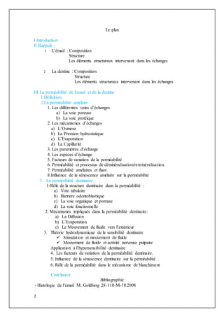 2
Le plan
I Introduction
II Rappels :
1 L’émail : Composition
Structure
Les éléments structuraux intervenant dans les échanges
2 La dentine : Composition
Structure
Les éléments structuraux intervenant dans les échanges
III La perméabilité de l'email et de la dentine
1 Définition
2 La perméabilité amélaire
1. Les différentes voies d’échanges
a) La voie poreuse
b) La voie protéique
2. Les mécanismes d’échanges
a) L’Osmose
b) La Pression hydrostatique
c) L’Evaporation
d) La Capillarité
3. Les paramètres d’échange
4. Les espèces d’échange
5. Facteurs de variation de la perméabilité
6. Perméabilité et processus de déminéralisation/reminéralisation.
7. Perméabilité amélaires et fluor.
8.Influence de la sénescence amélaire sur la perméabilité
3 La perméabilité dentinaire
1-Rôle de la structure dentinaire dans la perméabilité :
a) Voie tubulaire
b) Barriere odontoblastique
c) La voie organique et poreuse
d) La voie fonctionnelle
2. Mécanismes impliqués dans la perméabilité dentinaire:
a) La Diffusion
b) L’Evaporation
c) Le Mouvement de fluide vers l’extérieur
3. Théorie hydrodynamique de la sensibilité dentinaire
 Stimulation et mouvement de fluide
 Mouvement de fluide et activité nerveuse pulpaire
Application à l’hypersensibilité dentinaire
4. Les facteurs de variation de la perméabilité dentinaire.
5. Influence de la sénescence dentinaire sur la perméabilité
6. Rôle de la perméabilité dans le mécanisme de blanchiment
Conclusion
Bibliographie
- Histologie de l’émail M. Goldberg 28-110-M-10 2008
 