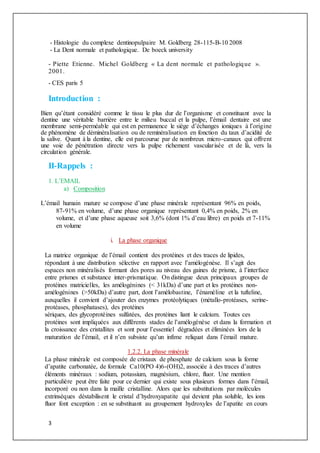 3
- Histologie du complexe dentinopulpaire M. Goldberg 28-115-B-10 2008
- La Dent normale et pathologique. De boeck university
- Piette Etienne. Michel Goldberg « La dent normale et pathologique ».
2001.
- CES paris 5
Introduction :
Bien qu’étant considéré comme le tissu le plus dur de l’organisme et constituant avec la
dentine une véritable barrière entre le milieu buccal et la pulpe, l’émail dentaire est une
membrane semi-perméable qui est en permanence le siège d’échanges ioniques à l’origine
de phénomène de déminéralisation ou de reminéralisation en fonction du taux d’acidité de
la salive. Quant à la dentine, elle est parcourue par de nombreux micro-canaux qui offrent
une voie de pénétration directe vers la pulpe richement vascularisée et de là, vers la
circulation générale.
II-Rappels :
1. L’EMAIL
a) Composition
L’émail humain mature se compose d’une phase minérale représentant 96% en poids,
87-91% en volume, d’une phase organique représentant 0,4% en poids, 2% en
volume, et d’une phase aqueuse soit 3,6% (dont 1% d’eau libre) en poids et 7-11%
en volume
i. La phase organique
La matrice organique de l’émail contient des protéines et des traces de lipides,
répondant à une distribution sélective en rapport avec l’amélogénèse. Il s’agit des
espaces non minéralisés formant des pores au niveau des gaines de prisme, à l’interface
entre prismes et substance inter-prismatique. On distingue deux principaux groupes de
protéines matricielles, les amélogénines (< 31kDa) d’une part et les protéines non-
amélogénines (>50kDa) d’autre part, dont l’amélobastine, l’énaméline et la tufteline,
auxquelles il convient d’ajouter des enzymes protéolytiques (métallo-protéases, serine-
protéases, phosphatases), des protéines
sériques, des glycoprotéines sulfatées, des protéines liant le calcium. Toutes ces
protéines sont impliquées aux différents stades de l’amélogénèse et dans la formation et
la croissance des cristallites et sont pour l’essentiel dégradées et éliminées lors de la
maturation de l’émail, et il n’en subsiste qu’un infime reliquat dans l’émail mature.
1.2.2. La phase minérale
La phase minérale est composée de cristaux de phosphate de calcium sous la forme
d’apatite carbonatée, de formule Ca10(PO 4)6-(OH)2, associée à des traces d’autres
éléments minéraux : sodium, potassium, magnésium, chlore, fluor. Une mention
particulière peut être faite pour ce dernier qui existe sous plusieurs formes dans l’émail,
incorporé ou non dans la maille cristalline. Alors que les substitutions par molécules
extrinsèques déstabilisent le cristal d’hydroxyapatite qui devient plus soluble, les ions
fluor font exception : en se substituant au groupement hydroxyles de l’apatite en cours
 