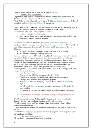 8
La perméabilité diminue de la JAD vers la surface externe.
- Propriétés de la voie poreuse :
La propriété selon laquelle une membrane poreuse peut retarder sélectivement la
diffusion de cations ou d'anions est nommée perméabilité sélective.
Ainsi, l'effet de cette sélectivité sur la vitesse de diffusion ionique au travers de l'émail
est reflété par le coefficient de diffusion de chaque ion.
Des sections amélaires montrent une perméabilité sélective car il y a des charges à la
surface des pores qui limitent la diffusion des ions de même charge.
Deux facteurs influencent cette propriété de l'email :
 le diamètre des pores membranaires
 et les charges fixées sur les murs de ces pores, qui peuvent être modifiées par
l’adsorption d'ions à partir de solutions
Les vitesses de diffusion différentes des cations et des anions au travers de la
membrane sélective induisent la création d'un potentiel de membrane. Ce potentiel est
contrôlé par deux autres facteurs reliés à la nature et à la concentration des ions
diffusants :
 Le rapport des activités ioniques de part et d'autre de la membrane,
 et la mobilité intrinsèque des ions diffusants.
Dans une solution pure de KCl, à pH neutre, l'émail montre une perméabilité sélective
aux cations. Celle-ci suggère que les surfaces des pores amélaires sont chargées
négativement. Ces charges peuvent être modifiées par adsorption d'autres ions.
Dans le cas d’une déminéralisation carieuse ; la diminution de l’évolution de cette
lésion in vitro après exposition salivaire est attribuée à des changements de
perméabilité sélective de l’email induit par l’adsorption d’autres ions.
Donc l’hypothèse d’un contrôle de la perméabilité sélective de la dent pourrait offrir
une protection cariostatique.
b) La voie protéique :
- C’est la voie de diffusion isotopique (Anwill et Coll).
- 4 PM dont la couronne est bouillie puis plongée dans une solution.
- L’isotope Na+ est versé dans la chambre pulpaire.
- On mesure la diffusion de l’isotope au sein d’une solution à un intervalle
régulier.
- Les valeurs révélées par les dents normales représentent 32 fois celles des
dents bouillies.
- La coagulation des voies protéiques ralentit considérablement les échanges.
2- Les mécanismes d’échanges (voir détails colloque échanges métaboliques)
a) L’osmose :
C’est le passage réciproque de deux liquides inégalement riches en molécules
dissoutes à travers une membrane semi-perméable qui les sépare.
C’est le transport d’eau ou d’une solution diluée (hypotonique) à une solution
concentrée (hypertonique).
L’email se comporte comme une membrane perméable ou non selon la taille d’ions
dissous.
C’est la fraction organique qui confère à l’email la propriété de se comporter comme
une membrane osmotique.
b) La pression hydrostatique :
Elle est limitée par rapport à la pression osmotique
 