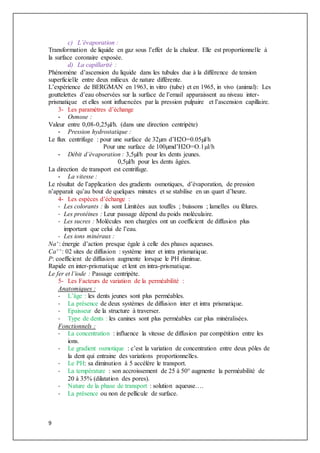 9
c) L’évaporation :
Transformation de liquide en gaz sous l’effet de la chaleur. Elle est proportionnelle à
la surface coronaire exposée.
d) La capillarité :
Phénomène d’ascension du liquide dans les tubules due à la différence de tension
superficielle entre deux milieux de nature différente.
L’expérience de BERGMAN en 1963, in vitro (tube) et en 1965, in vivo (animal): Les
gouttelettes d’eau observées sur la surface de l’email apparaissent au niveau inter-
prismatique et elles sont influencées par la pression pulpaire et l’ascension capillaire.
3- Les paramètres d’échange
- Osmose :
Valeur entre 0,08-0,25µl/h. (dans une direction centripète)
- Pression hydrostatique :
Le flux centrifuge : pour une surface de 32µm d’H2O=0.05µl/h
Pour une surface de 100µmd’H2O=O.1µl/h
- Débit d’évaporation : 3,5µl/h pour les dents jeunes.
0,5µl/h pour les dents âgées.
La direction de transport est centrifuge.
- La vitesse :
Le résultat de l’application des gradients osmotiques, d’évaporation, de pression
n’apparait qu’au bout de quelques minutes et se stabilise en un quart d’heure.
4- Les espèces d’échange :
- Les colorants : ils sont Limitées aux touffes ; buissons ; lamelles ou fêlures.
- Les protéines : Leur passage dépend du poids moléculaire.
- Les sucres : Molécules non chargées ont un coefficient de diffusion plus
important que celui de l’eau.
- Les ions minéraux :
Na+: énergie d’action presque égale à celle des phases aqueuses.
Ca++: 02 sites de diffusion : système inter et intra prismatique.
P: coefficient de diffusion augmente lorsque le PH diminue.
Rapide en inter-prismatique et lent en intra-prismatique.
Le fer et l’iode : Passage centripète.
5- Les Facteurs de variation de la perméabilité :
Anatomiques :
- L’âge : les dents jeunes sont plus perméables.
- La présence de deux systèmes de diffusion inter et intra prismatique.
- Epaisseur de la structure à traverser.
- Type de dents : les canines sont plus perméables car plus minéralisées.
Fonctionnels :
- La concentration : influence la vitesse de diffusion par compétition entre les
ions.
- Le gradient osmotique : c’est la variation de concentration entre deux pôles de
la dent qui entraine des variations proportionnelles.
- Le PH: sa diminution à 5 accélère le transport.
- La température : son accroissement de 25 à 50° augmente la perméabilité de
20 à 35% (dilatation des pores).
- Nature de la phase de transport : solution aqueuse….
- La présence ou non de pellicule de surface.
 