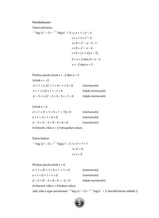 5
		 Pembahasan:
	 Solusi pertama:
	 x x
x x+ -
+ = +1 2 2 5 2
1 1log ( ) log( ) ⇔ x + 1 = x2
– 5
	
				
⇔ −
⇔ − − −
⇔ − −
⇔ −
x x
x x
x x
x x
+1= 5
0 = 5 1
0 = 6
0 = + 2 3
2
2
2
( )( )
	 0 = x + 2 atau 0 = x – 3
	 x = –2 atau x = 3
	 Periksa syarat untuk x = –2 dan x = 3.
	 Untuk x = –2:
	 x2
+ 1 = (–2)2
+ 1 = 4 + 1 = 5 > 0	 (memenuhi)
	 x + 1 = (-2) + 1 = –1 < 0		 (tidak memenuhi)
	 x2
– 5 = (–2)2
– 5 = 4 – 5 = –1 < 0	 (tidak memenuhi)
	 Untuk x = 3:
	 x2
+ 1 = 32
+ 1 = 9 + 1 = 10 > 0		 (memenuhi)
	 x + 1 = 3 + 1 = 4 > 0			 (memenuhi)
	 x2
– 5 = 32
– 5 = 9 – 5 = 4 > 0		 (memenuhi)
	 Ini berarti, nilai x = 3 merupakan solusi.
	 Solusi kedua:
	 x x
x x+ -
+ = +1 2 2 5 2
1 1log ( ) log( )	⇔ x2
+ 1 = 1
			 ⇔ x2
= 0
			 ⇔ x = 0
	 Periksa syarat untuk x = 0.
	 x2
+ 1 = 02
+ 1 = 0 + 1 = 1 > 0 		 (memenuhi)
	 x + 1 = 0 + 1 = 1 > 0 			 (memenuhi)
	 x2
– 5 = 02
– 5 = 0 – 5 = –5 < 0		 (tidak memenuhi)
	 Ini berarti, nilai x = 0 bukan solusi.
	 Jadi, nilai x agar persamaan x x
x x+ -
+ = +1 2 2 5 2
1 1log ( ) log( ) bernilai benar adalah 3.
 