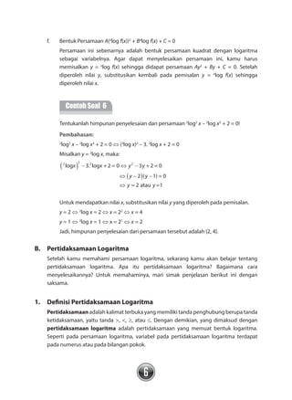 6
f.	 Bentuk Persamaan A(a
log f(x))2
+ Ba
log f(x) + C = 0
	 Persamaan ini sebenarnya adalah bentuk persamaan kuadrat dengan logaritma
sebagai variabelnya. Agar dapat menyelesaikan persamaan ini, kamu harus
memisalkan y = a
log f(x) sehingga didapat persamaan Ay2
+ By + C = 0. Setelah
diperoleh nilai y, substitusikan kembali pada pemisalan y = a
log f(x) sehingga
diperoleh nilai x.
	
Contoh Soal 6
	 Tentukanlah himpunan penyelesaian dari persamaan 2
log2
x – 2
log x3
+ 2 = 0!
		 Pembahasan:
	 2
log2
x – 2
log x3
+ 2 = 0 ⇔ (2
log x)2
– 3. 2
log x + 2 = 0
	 Misalkan y = 2
log x, maka:
	
	
2 2 2 2
log 3. log + 2 = 0 3 + 2 = 0
2 ( 1) = 0
= 2 atau =1
x x y y
y y
y y
( )
( )
− ⇔ −
⇔ − −
⇔
	 Untuk mendapatkan nilai x, substitusikan nilai y yang diperoleh pada pemisalan.
	 y = 2 ⇔ 2
log x = 2 ⇔ x = 22
⇔ x = 4
	 y = 1 ⇔ 2
log x = 1 ⇔ x = 21
⇔ x = 2
	 Jadi, himpunan penyelesaian dari persamaan tersebut adalah {2, 4}.
B.	 Pertidaksamaan Logaritma
Setelah kamu memahami persamaan logaritma, sekarang kamu akan belajar tentang
pertidaksamaan logaritma. Apa itu pertidaksamaan logaritma? Bagaimana cara
menyelesaikannya? Untuk memahaminya, mari simak penjelasan berikut ini dengan
saksama.
1.	 Definisi Pertidaksamaan Logaritma
Pertidaksamaan adalah kalimat terbuka yang memiliki tanda penghubung berupa tanda
ketidaksamaan, yaitu tanda >, <, ≥, atau ≤. Dengan demikian, yang dimaksud dengan
pertidaksamaan logaritma adalah pertidaksamaan yang memuat bentuk logaritma.
Seperti pada persamaan logaritma, variabel pada pertidaksamaan logaritma terdapat
pada numerus atau pada bilangan pokok.
 