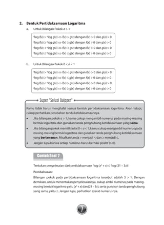 7
Super "Solusi Quipper"
2.	 Bentuk Pertidaksamaan Logaritma
a.	 Untuk Bilangan Pokok a > 1
a
log f(x) > a
log g(x) ⇔ f(x) > g(x) dengan f(x) > 0 dan g(x) > 0
a
log f(x) ≥ a
log g(x) ⇔ f(x) ≥ g(x) dengan f(x) > 0 dan g(x) > 0
a
log f(x) < a
log g(x) ⇔ f(x) < g(x) dengan f(x) > 0 dan g(x) > 0
a
log f(x) ≤ a
log g(x) ⇔ f(x) ≤ g(x) dengan f(x) > 0 dan g(x) > 0
b.	 Untuk Bilangan Pokok 0 < a < 1
a
log f(x) > a
log g(x) ⇔ f(x) < g(x) dengan f(x) > 0 dan g(x) > 0
a
log f(x) ≥ a
log g(x) ⇔ f(x) ≤ g(x) dengan f(x) > 0 dan g(x) > 0
a
log f(x) < a
log g(x) ⇔ f(x) > g(x) dengan f(x) > 0 dan g(x) > 0
a
log f(x) ≤ a
log g(x) ⇔ f(x) ≥ g(x) dengan f(x) > 0 dan g(x) > 0
Kamu tidak harus menghafal semua bentuk pertidaksamaan logaritma. Akan tetapi,
cukup perhatikan perubahan tanda ketidaksamaannya.
•	 Jika bilangan pokok a > 1, kamu cukup mengambil numerus pada masing-masing
bentuk logaritma dan gunakan tanda penghubung ketidaksamaan yang sama.
•	 Jika bilangan pokok memiliki nilai 0 < a < 1, kamu cukup mengambil numerus pada
masing-masingbentuklogaritmadangunakantandapenghubungketidaksamaan
yang berlawanan. Misalkan tanda > menjadi < dan ≥ menjadi ≤.
•	 Jangan lupa bahwa setiap numerus harus bernilai positif (> 0).
	
Contoh Soal 7
	 Tentukan penyelesaian dari pertidaksamaan 3
log (x2
+ x) ≤ 3
log (21 – 3x)!
		 Pembahasan:
	 Bilangan pokok pada pertidaksamaan logaritma tersebut adalah 3 > 1. Dengan
demikian, untuk menentukan penyelesaiannya, cukup ambil numerus pada masing-
masingbentuklogaritmayaitu(x2
+x)dan(21–3x),sertagunakantandapenghubung
yang sama, yaitu ≤. Jangan lupa, perhatikan syarat numerusnya.
 