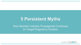 5 Persistent Myths
How Abortion Industry Propaganda Continues
to Target Pregnancy Centers
© 2015
 