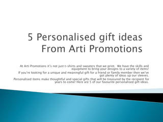 At Arti Promotions it’s not just t-shirts and sweaters that we print. We have the skills and 
equipment to bring your designs to a variety of items! 
If you’re looking for a unique and meaningful gift for a friend or family member then we’ve 
got plenty of ideas up our sleeves. 
Personalised items make thoughtful and special gifts that will be treasured by the recipient for 
years to come! Here are 5 of our favourite personalised gift ideas. 
 