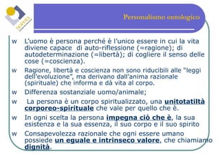 Personalismo ontologico   L’uomo è persona perché è l’unico essere in cui la vita diviene capace  di auto-riflessione (=ragione); di autodeterminazione (=libertà); di cogliere il senso delle cose (=coscienza).   Ragione, libertà e coscienza non sono riducibili alle “leggi dell’evoluzione”, ma derivano dall’anima razionale (spirituale) che informa e dà vita al corpo. Differenza sostanziale uomo/animale;  La persona è un corpo spiritualizzato, una  unitotatiltà corporeo-spirituale  che vale per quello che è. In ogni scelta la persona  impegna ciò che è , la sua esistenza e la sua essenza, il suo corpo e il suo spirito Consapevolezza razionale che ogni essere umano possiede  un eguale e intrinseco valore , che chiamiamo  dignità . 