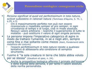 Personalismo ontologico: conseguenze etiche  Persona significat id quod est perfectissimum in tota natura, scilicet subsistens in rationali natura   (Tommaso d’Aquino, S. Th. I, q.29, a.3) Chi è massimamente perfetto non può non essere riconosciuto e rispettato  semper et pro semper , in ogni circostanza di tempo e di luogo, cioè in modo assoluto. Nessun valore arbitrario - neanche il superamento di tutte le malattie - può sostituire il valore di ogni singola persona. La persona impone l’imperativo categorico di agire in modo da trattare l’umanità, in sè e negli altri, sempre come fine e mai soltanto come mezzo   (Kant,  Fondamenti della metafisica dei costumi)  l’essere  perfettissimum in tota natura  resiste a qualsiasi tentativo di abbassarlo alla condizione di semplice strumento.   l’uomo è “la sola creatura in terra che Iddio abbia voluto per se stessa”   ( Gaudium et spes,  n. 24).   Anche la prospettiva teologica afferma il primato dell’essere e della dignità della persona, e per tanto il valore assoluto della norma personalista. 