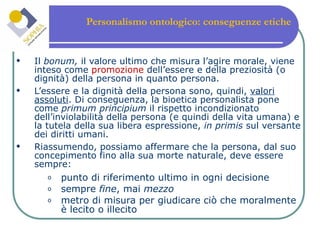 Personalismo ontologico: conseguenze etiche  Il  bonum,  il valore ultimo che misura l’agire morale, viene inteso come  promozione  dell’essere e della preziosità (o dignità) della persona in quanto persona. L’essere e la dignità della persona sono, quindi,  valori assoluti . Di conseguenza, la bioetica personalista pone come  primum principium  il rispetto incondizionato dell’inviolabilità della persona (e quindi della vita umana) e la tutela della sua libera espressione,  in primis  sul versante dei diritti umani. Riassumendo, possiamo affermare che la persona, dal suo concepimento fino alla sua morte naturale, deve essere sempre: punto di riferimento ultimo in ogni decisione sempre  fine , mai  mezzo metro di misura per giudicare ciò che moralmente è lecito o illecito 