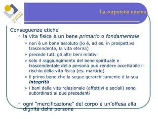 La corporeità umana Conseguenze etiche la vita fisica è un bene  primario  o  fondamentale  non è un bene assoluto (lo è, ad es. in prospettiva trascendente, la vita eterna) precede tutti gli altri beni relativi solo il raggiungimento del bene spirituale e trascendentale della persona può rendere accettabile il rischio della vita fisica (es. martirio) il primo bene che la segue gerarchicamente è la sua  integrità i beni della vita relazionale (affettivi e sociali) sono subordinati ai due precedenti ogni “mercificazione” del corpo è un’offesa alla dignità della persona 