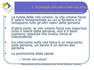 1 - Il principio della difesa della vita fisica La tutela della vita umana: la vita umana fisica è valore fondamentale su cui si fondano e si sviluppano tutti gli altri valori della persona D’altra parte, la vita umana fisica non esaurisce tutto il valore della persona, non è il bene supremo, assoluto che invece rinvia al trascendente Un intervento sulla vita fisica è un intervento sulla persona, un danno è un danno alla persona La promozione della salute “diritto alla salute” Educazione all’accettazione del limite (dolore, morte) 