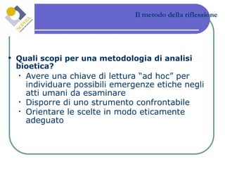 Il metodo della riflessione Quali scopi per una metodologia di analisi bioetica? Avere una chiave di lettura “ad hoc” per individuare possibili emergenze etiche negli atti umani da esaminare Disporre di uno strumento confrontabile Orientare le scelte in modo eticamente adeguato  
