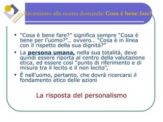Ritorniamo alla nostra domanda:  Cosa è bene fare? “ Cosa è bene fare?” significa sempre “Cosa è bene per l’uomo?”… ovvero… “Cosa è in linea con il rispetto della sua dignità?” La  persona umana,  nella sua totalità, deve quindi essere riporta al centro della valutazione etica, ed essere così “punto di riferimento e di misura tra il lecito e il non lecito”,  È nell’uomo, pertanto, che dovrà ricercarsi il fondamento etico delle azioni La risposta del personalismo 