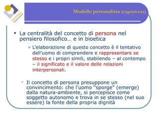 Modello personalista  (cognitivista) La centralità del concetto di  persona  nel pensiero filosofico… e in bioetica L’elaborazione di questo concetto è il tentativo dell’uomo di comprendere e  rappresentare se stesso  e i propri simili, stabilendo – al contempo –  il significato e il valore delle relazioni interpersonali . Il concetto di persona presuppone un convincimento: che l’uomo “sporge” (emerge) dalla natura-ambiente, si percepisce come soggetto autonomo e trova in se stesso (nel suo essere) la fonte della propria dignità 