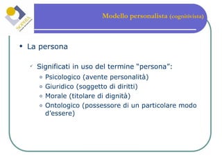 Modello personalista  (cognitivista) La persona Significati in uso del termine “persona”: Psicologico (avente personalità) Giuridico (soggetto di diritti) Morale (titolare di dignità) Ontologico (possessore di un particolare modo d’essere) 