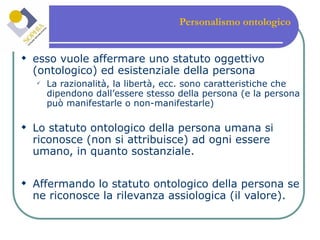 Personalismo ontologico   esso vuole affermare uno statuto oggettivo (ontologico) ed esistenziale della persona La razionalità, la libertà, ecc. sono caratteristiche che dipendono dall’essere stesso della persona (e la persona può manifestarle o non-manifestarle) Lo statuto ontologico della persona umana si riconosce (non si attribuisce) ad ogni essere umano, in quanto sostanziale. Affermando lo statuto ontologico della persona se ne riconosce la rilevanza assiologica (il valore). 