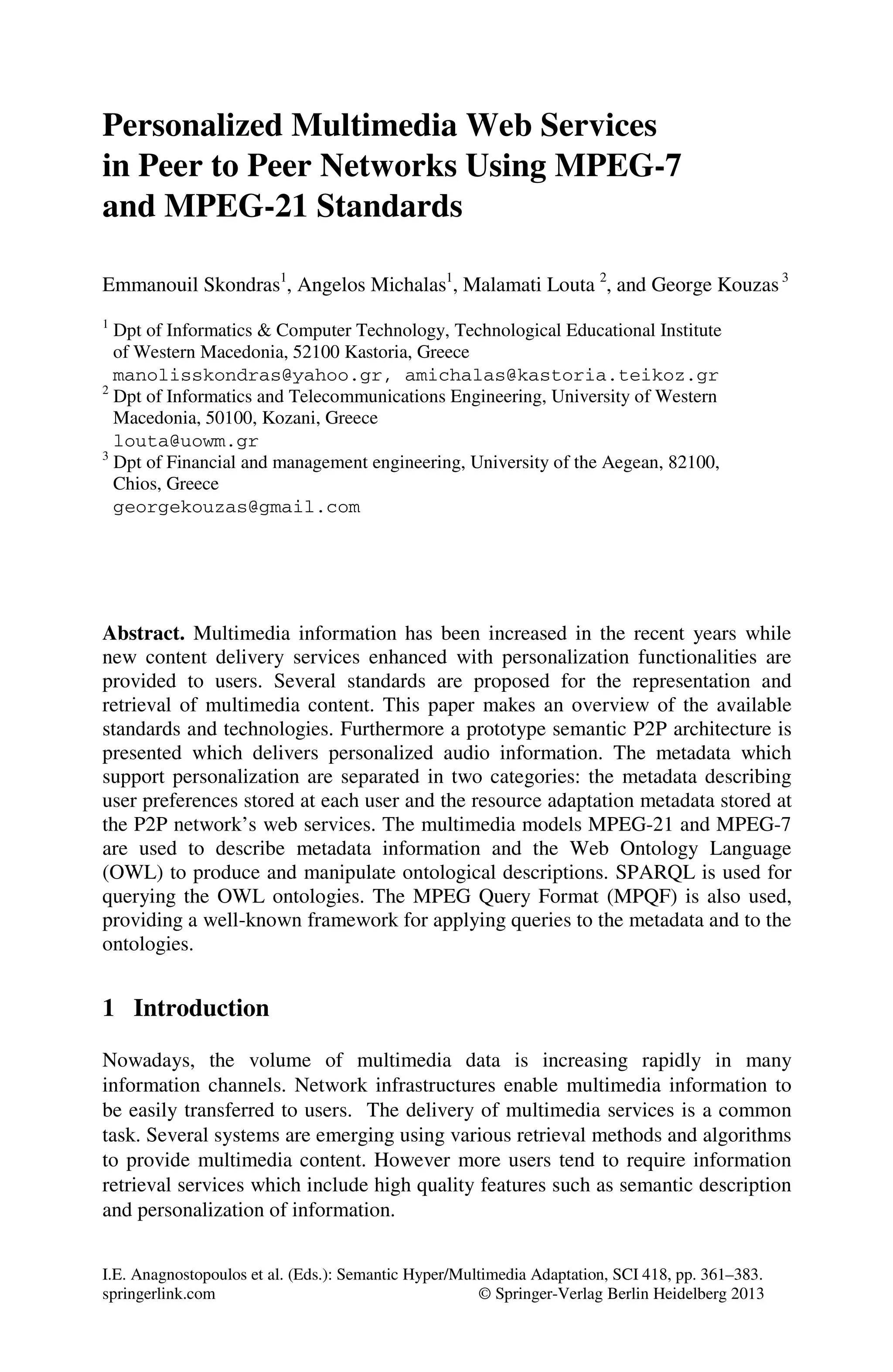 I.E. Anagnostopoulos et al. (Eds.): Semantic Hyper/Multimedia Adaptation, SCI 418, pp. 361–383.
springerlink.com © Springer-Verlag Berlin Heidelberg 201
Personalized Multimedia Web Services
in Peer to Peer Networks Using MPEG-7
and MPEG-21 Standards
Emmanouil Skondras1
, Angelos Michalas1
, Malamati Louta 2
, and George Kouzas3
1
Dpt of Informatics & Computer Technology, Technological Educational Institute
of Western Macedonia, 52100 Kastoria, Greece
manolisskondras@yahoo.gr, amichalas@kastoria.teikoz.gr
2
Dpt of Informatics and Telecommunications Engineering, University of Western
Macedonia, 50100, Kozani, Greece
louta@uowm.gr
3
Dpt of Financial and management engineering, University of the Aegean, 82100,
Chios, Greece
georgekouzas@gmail.com
Abstract. Multimedia information has been increased in the recent years while
new content delivery services enhanced with personalization functionalities are
provided to users. Several standards are proposed for the representation and
retrieval of multimedia content. This paper makes an overview of the available
standards and technologies. Furthermore a prototype semantic P2P architecture is
presented which delivers personalized audio information. The metadata which
support personalization are separated in two categories: the metadata describing
user preferences stored at each user and the resource adaptation metadata stored at
the P2P network’s web services. The multimedia models MPEG-21 and MPEG-7
are used to describe metadata information and the Web Ontology Language
(OWL) to produce and manipulate ontological descriptions. SPARQL is used for
querying the OWL ontologies. The MPEG Query Format (MPQF) is also used,
providing a well-known framework for applying queries to the metadata and to the
ontologies.
1 Introduction
Nowadays, the volume of multimedia data is increasing rapidly in many
information channels. Network infrastructures enable multimedia information to
be easily transferred to users. The delivery of multimedia services is a common
task. Several systems are emerging using various retrieval methods and algorithms
to provide multimedia content. However more users tend to require information
retrieval services which include high quality features such as semantic description
and personalization of information.
3
 