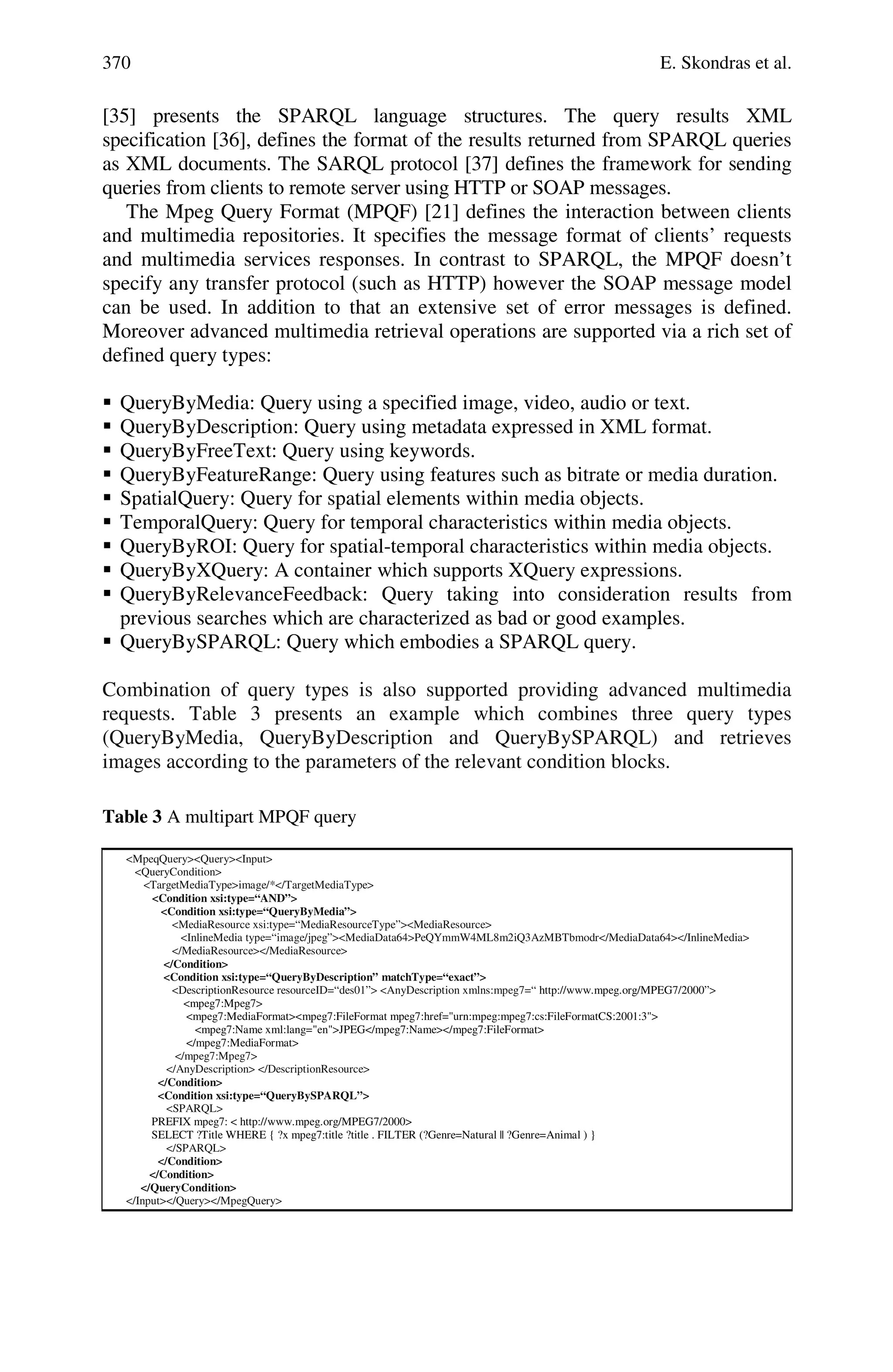 370 E. Skondras et al.
[35] presents the SPARQL language structures. The query results XML
specification [36], defines the format of the results returned from SPARQL queries
as XML documents. The SARQL protocol [37] defines the framework for sending
queries from clients to remote server using HTTP or SOAP messages.
The Mpeg Query Format (MPQF) [21] defines the interaction between clients
and multimedia repositories. It specifies the message format of clients’ requests
and multimedia services responses. In contrast to SPARQL, the MPQF doesn’t
specify any transfer protocol (such as HTTP) however the SOAP message model
can be used. In addition to that an extensive set of error messages is defined.
Moreover advanced multimedia retrieval operations are supported via a rich set of
defined query types:
 QueryByMedia: Query using a specified image, video, audio or text.
 QueryByDescription: Query using metadata expressed in XML format.
 QueryByFreeText: Query using keywords.
 QueryByFeatureRange: Query using features such as bitrate or media duration.
 SpatialQuery: Query for spatial elements within media objects.
 TemporalQuery: Query for temporal characteristics within media objects.
 QueryByROI: Query for spatial-temporal characteristics within media objects.
 QueryByXQuery: A container which supports XQuery expressions.
 QueryByRelevanceFeedback: Query taking into consideration results from
previous searches which are characterized as bad or good examples.
 QueryBySPARQL: Query which embodies a SPARQL query.
Combination of query types is also supported providing advanced multimedia
requests. Table 3 presents an example which combines three query types
(QueryByMedia, QueryByDescription and QueryBySPARQL) and retrieves
images according to the parameters of the relevant condition blocks.
Table 3 A multipart MPQF query
<MpeqQuery><Query><Input>
<QueryCondition>
<TargetMediaType>image/*</TargetMediaType>
<Condition xsi:type=“AND”>
<Condition xsi:type=“QueryByMedia”>
<MediaResource xsi:type=“MediaResourceType”><MediaResource>
<InlineMedia type=“image/jpeg”><MediaData64>PeQYmmW4ML8m2iQ3AzMBTbmodr</MediaData64></InlineMedia>
</MediaResource></MediaResource>
</Condition>
<Condition xsi:type=“QueryByDescription” matchType=“exact”>
<DescriptionResource resourceID=“des01”> <AnyDescription xmlns:mpeg7=“ http://www.mpeg.org/MPEG7/2000”>
<mpeg7:Mpeg7>
<mpeg7:MediaFormat><mpeg7:FileFormat mpeg7:href="urn:mpeg:mpeg7:cs:FileFormatCS:2001:3">
<mpeg7:Name xml:lang="en">JPEG</mpeg7:Name></mpeg7:FileFormat>
</mpeg7:MediaFormat>
</mpeg7:Mpeg7>
</AnyDescription> </DescriptionResource>
</Condition>
<Condition xsi:type=“QueryBySPARQL”>
<SPARQL>
PREFIX mpeg7: < http://www.mpeg.org/MPEG7/2000>
SELECT ?Title WHERE { ?x mpeg7:title ?title . FILTER (?Genre=Natural || ?Genre=Animal ) }
</SPARQL>
</Condition>
</Condition>
</QueryCondition>
</Input></Query></MpegQuery>
 