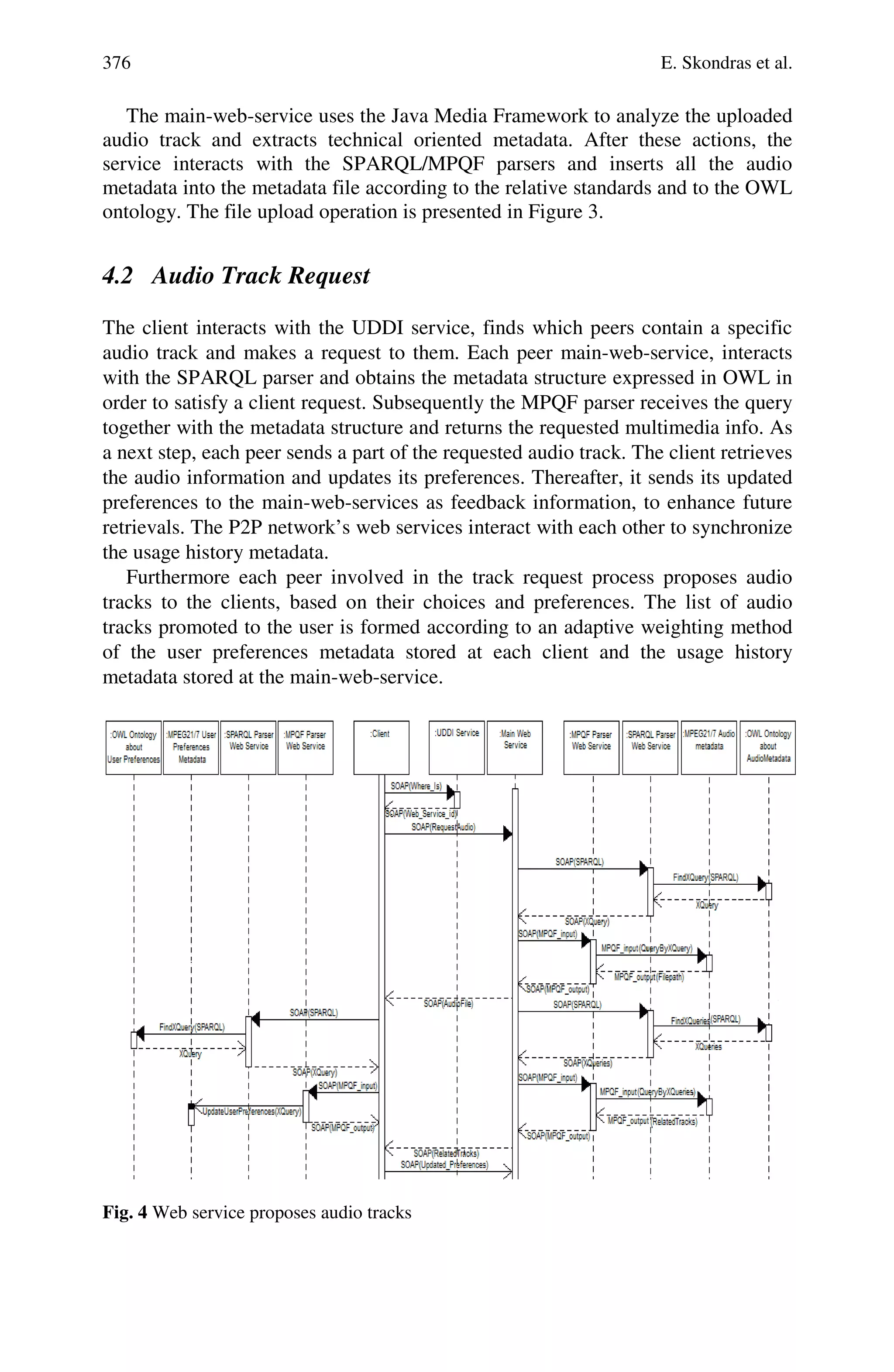 376 E. Skondras et al.
The main-web-service uses the Java Media Framework to analyze the uploaded
audio track and extracts technical oriented metadata. After these actions, the
service interacts with the SPARQL/MPQF parsers and inserts all the audio
metadata into the metadata file according to the relative standards and to the OWL
ontology. The file upload operation is presented in Figure 3.
4.2 Audio Track Request
The client interacts with the UDDI service, finds which peers contain a specific
audio track and makes a request to them. Each peer main-web-service, interacts
with the SPARQL parser and obtains the metadata structure expressed in OWL in
order to satisfy a client request. Subsequently the MPQF parser receives the query
together with the metadata structure and returns the requested multimedia info. As
a next step, each peer sends a part of the requested audio track. The client retrieves
the audio information and updates its preferences. Thereafter, it sends its updated
preferences to the main-web-services as feedback information, to enhance future
retrievals. The P2P network’s web services interact with each other to synchronize
the usage history metadata.
Furthermore each peer involved in the track request process proposes audio
tracks to the clients, based on their choices and preferences. The list of audio
tracks promoted to the user is formed according to an adaptive weighting method
of the user preferences metadata stored at each client and the usage history
metadata stored at the main-web-service.
Fig. 4 Web service proposes audio tracks
 